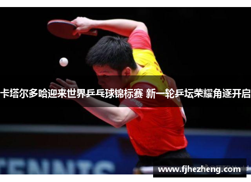 卡塔尔多哈迎来世界乒乓球锦标赛 新一轮乒坛荣耀角逐开启 卡塔尔多哈迎来世界乒乓球锦标赛 新一轮乒坛荣耀角逐开启