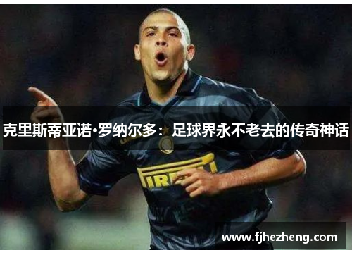 克里斯蒂亚诺·罗纳尔多:足球界永不老去的传奇神话 克里斯蒂亚诺·罗纳尔多:足球界永不老去的传奇神话
