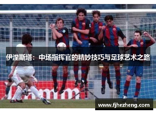 伊涅斯塔:中场指挥官的精妙技巧与足球艺术之路 伊涅斯塔:中场指挥官的精妙技巧与足球艺术之路