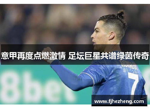 意甲再度点燃激情 足坛巨星共谱绿茵传奇 意甲再度点燃激情 足坛巨星共谱绿茵传奇