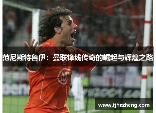 范尼斯特鲁伊:曼联锋线传奇的崛起与辉煌之路 范尼斯特鲁伊:曼联锋线传奇的崛起与辉煌之路