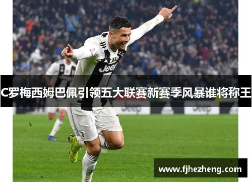 C罗梅西姆巴佩引领五大联赛新赛季风暴谁将称王 C罗梅西姆巴佩引领五大联赛新赛季风暴谁将称王